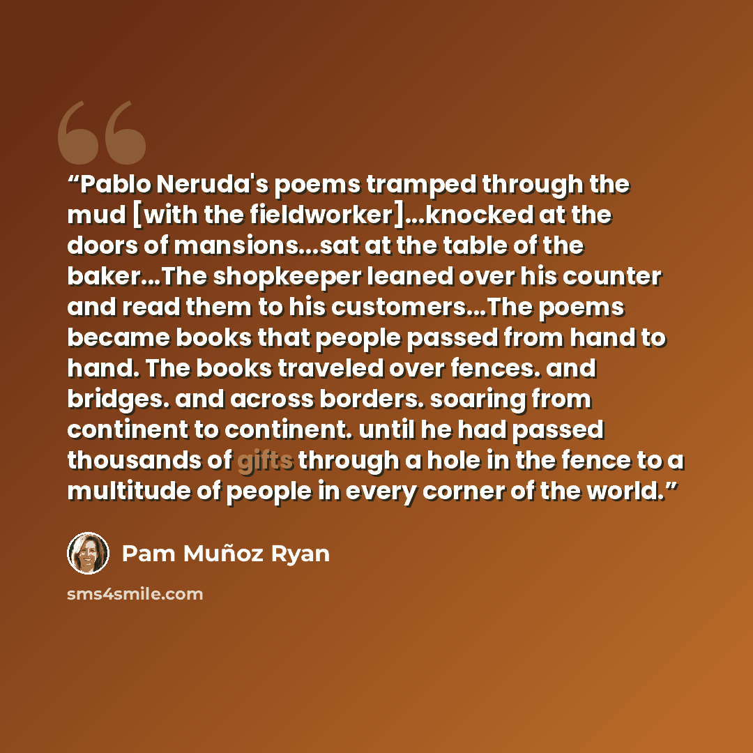 “Pablo Neruda's poems tramped through the mud [with the fieldworker]...knocked at the doors of mansions...sat at the table of the baker...The shopkeeper leaned over his counter and read them to his customers...The poems became books that people passed from hand to hand. The books traveled over…” quote by Pam Muñoz Ryan