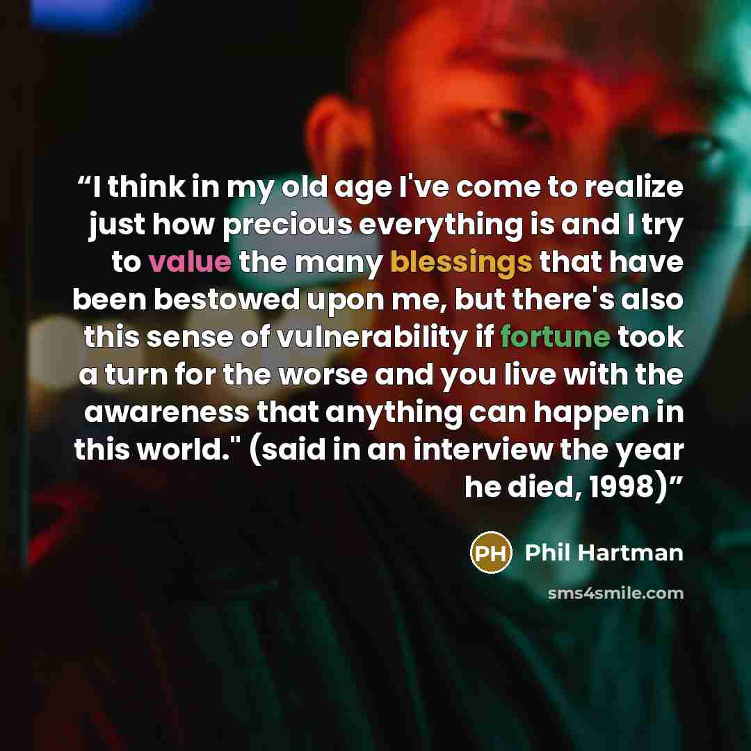 “I think in my old age I've come to realize just how precious everything is and I try to value the many blessings that have been bestowed upon me, but there's also this sense of vulnerability if fortune took a turn for the worse and you live with the awareness that anything can happen in this…” quote by Phil Hartman