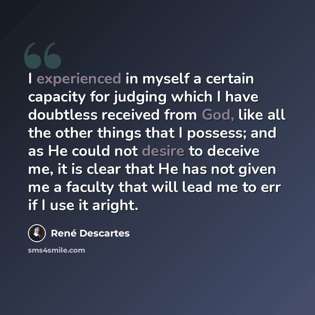 “I experienced in myself a certain capacity for judging which I have doubtless received from God, like all the other things that I possess; and as He could not desire to deceive me, it is clear that He has not given me a faculty that will lead me to err if I use it aright.” quote by Rene Descartes