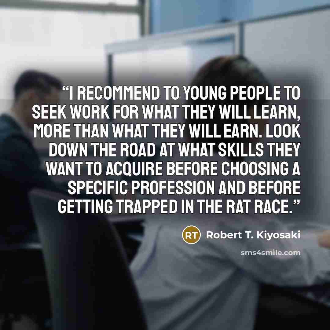 “I recommend to young people to seek work for what they will learn, more than what they will earn. Look down the road at what skills they want to acquire before choosing a specific profession and before getting trapped in the Rat Race.” quote by Robert T. Kiyosaki