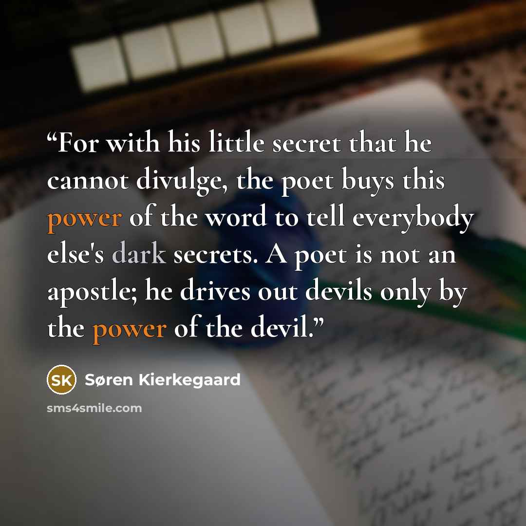 “For with his little secret that he cannot divulge, the poet buys this power of the word to tell everybody else's dark secrets. A poet is not an apostle; he drives out devils only by the power of the devil.” quote by Søren Kierkegaard