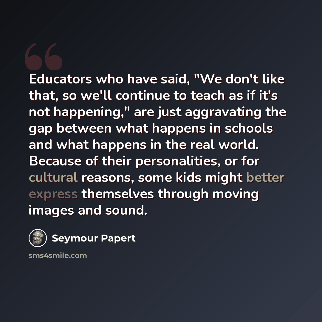 “Educators who have said, "We don't like that, so we'll continue to teach as if it's not happening," are just aggravating the gap between what happens in schools and what happens in the real world. Because of their personalities, or for cultural reasons, some kids might better express themselves…” quote by Seymour Papert