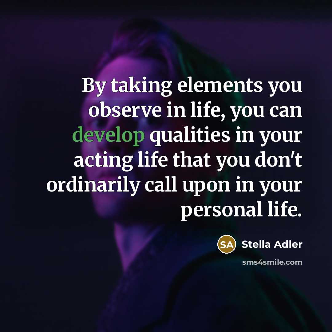 “By taking elements you observe in life, you can develop qualities in your acting life that you don't ordinarily call upon in your personal life.” quote by Stella Adler
