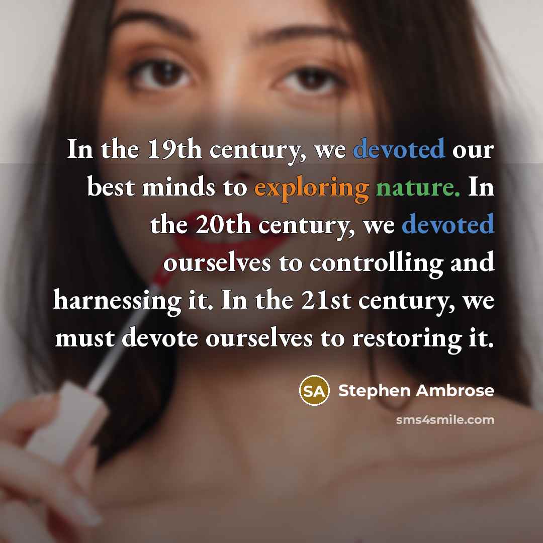 “In the 19th century, we devoted our best minds to exploring nature. In the 20th century, we devoted ourselves to controlling and harnessing it. In the 21st century, we must devote ourselves to restoring it.” quote by Stephen Ambrose