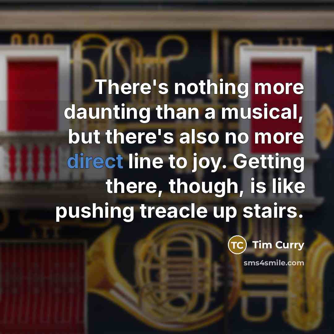 “There's nothing more daunting than a musical, but there's also no more direct line to joy. Getting there, though, is like pushing treacle up stairs.” quote by Tim Curry