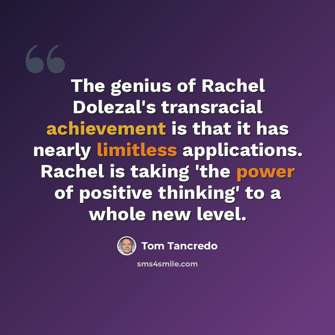 “The genius of Rachel Dolezal's transracial achievement is that it has nearly limitless applications. Rachel is taking 'the power of positive thinking' to a whole new level.” quote by Tom Tancredo