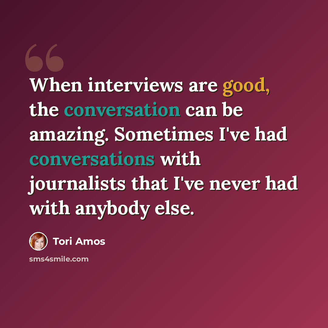 “When interviews are good, the conversation can be amazing. Sometimes I've had conversations with journalists that I've never had with anybody else.” quote by Tori Amos