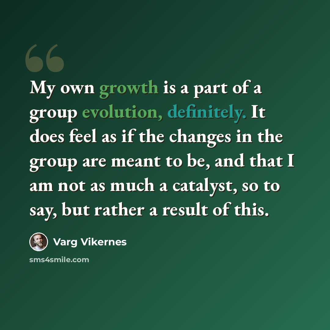 “My own growth is a part of a group evolution, definitely. It does feel as if the changes in the group are meant to be, and that I am not as much a catalyst, so to say, but rather a result of this.” quote by Varg Vikernes