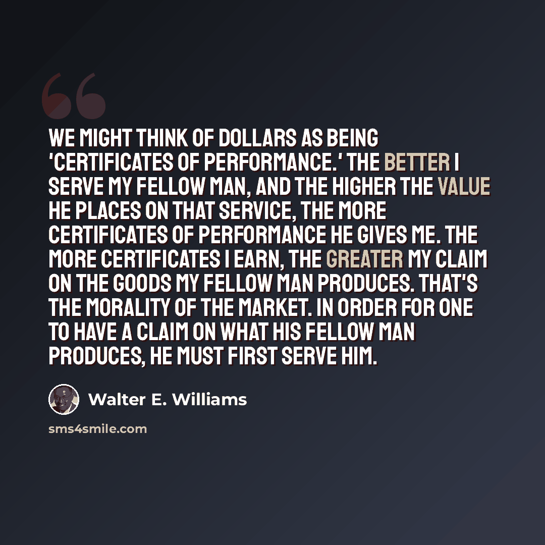 “We might think of dollars as being 'certificates of performance.' The better I serve my fellow man, and the higher the value he places on that service, the more certificates of performance he gives me. The more certificates I earn, the greater my claim on the goods my fellow man produces. That's…” quote by Walter E. Williams