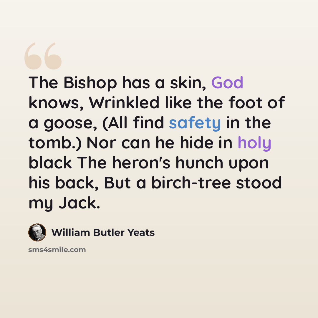 “The Bishop has a skin, God knows, Wrinkled like the foot of a goose, (All find safety in the tomb.) Nor can he hide in holy black The heron's hunch upon his back, But a birch-tree stood my Jack.” quote by William Butler Yeats