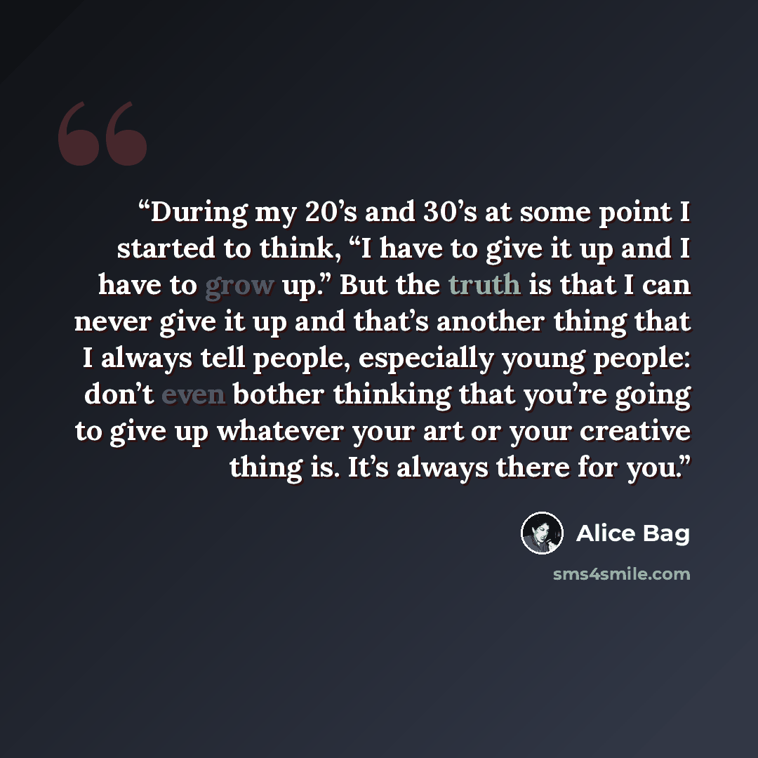 “During my 20’s and 30’s at some point I started to think, “I have to give it up and I have to grow up.” But the truth is that I can never give it up and that’s another thing that I always tell people, especially young people: don’t even bother thinking that you’re going to give up whatever your…” quote by Alice Bag