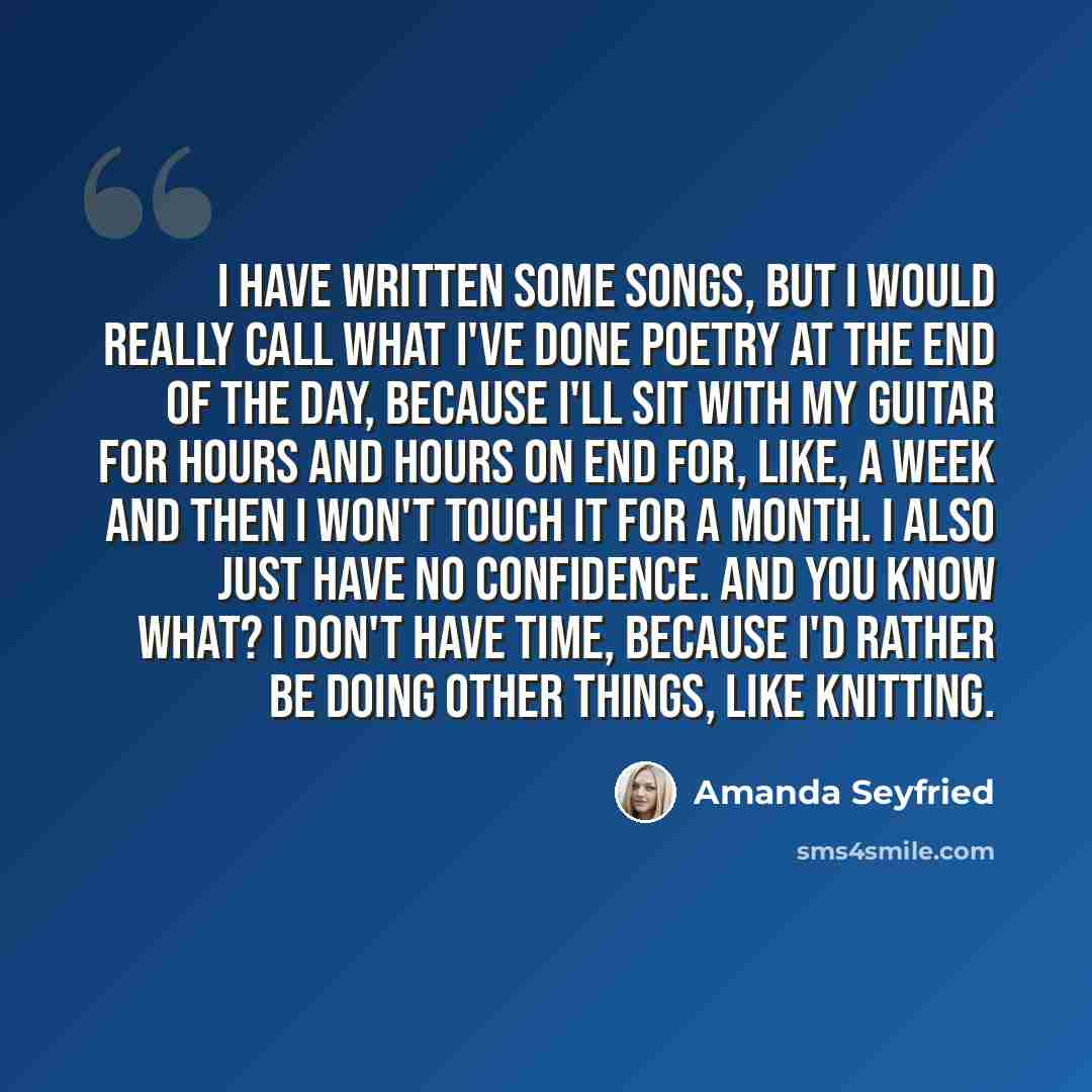 “I have written some songs, but I would really call what I've done poetry at the end of the day, because I'll sit with my guitar for hours and hours on end for, like, a week and then I won't touch it for a month. I also just have no confidence. And you know what? I don't have time, because I'd…” quote by Amanda Seyfried