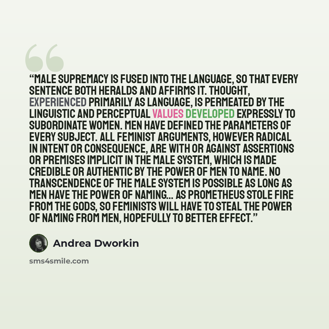 “Male supremacy is fused into the language, so that every sentence both heralds and affirms it. Thought, experienced primarily as language, is permeated by the linguistic and perceptual values developed expressly to subordinate women. Men have defined the parameters of every subject. All feminist…” quote by Andrea Dworkin