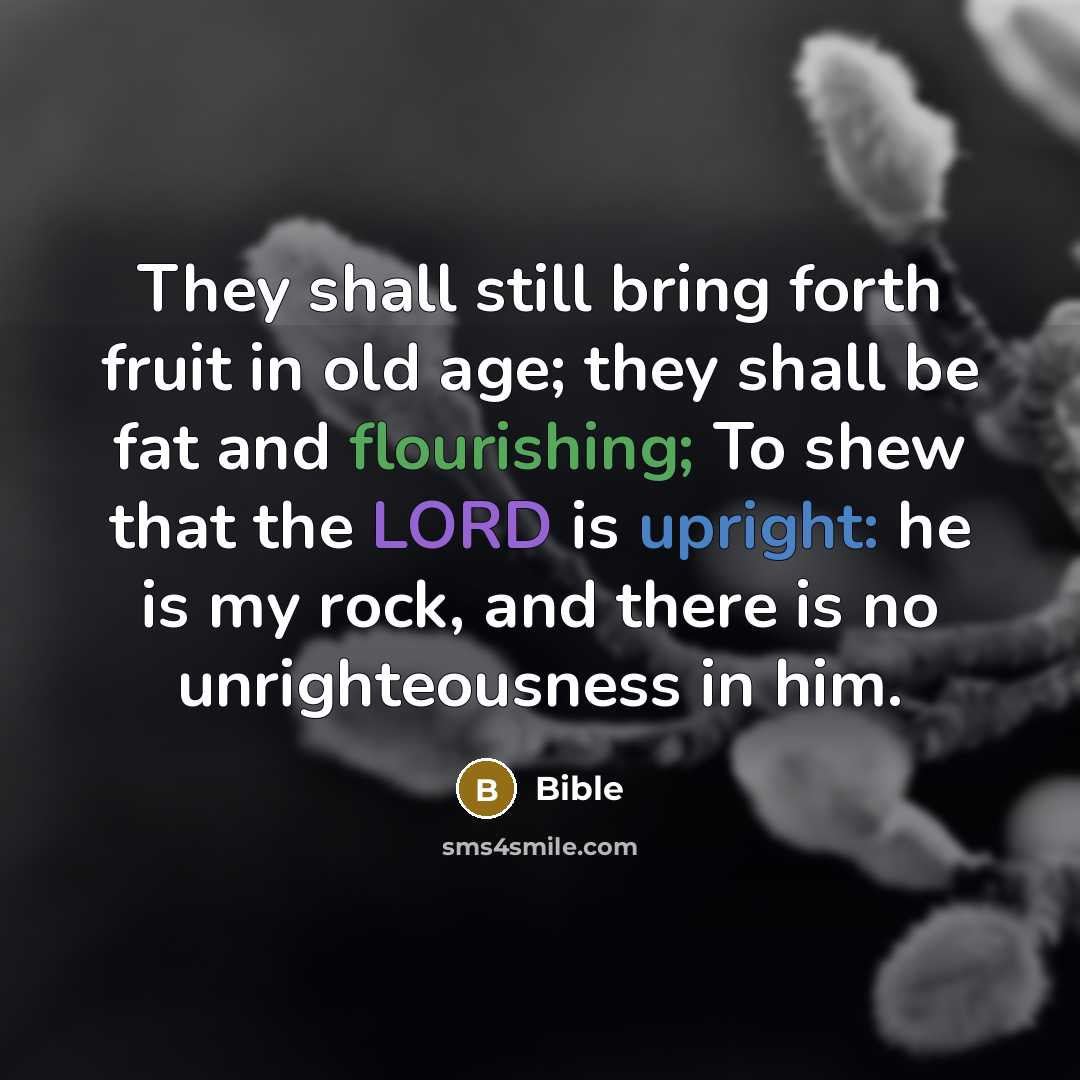 “They shall still bring forth fruit in old age; they shall be fat and flourishing; To shew that the LORD is upright: he is my rock, and there is no unrighteousness in him.” quote by Bible