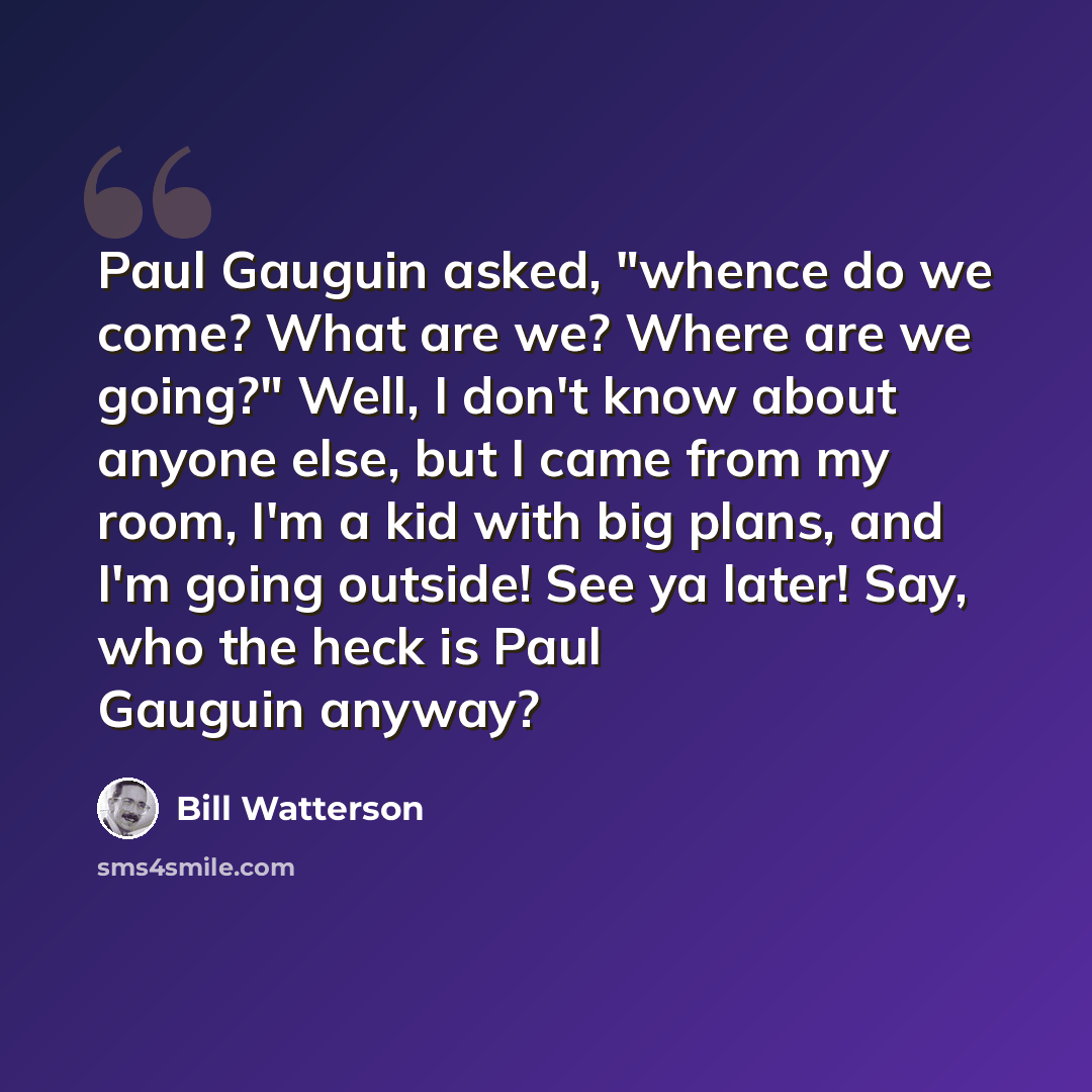 “Paul Gauguin asked, "whence do we come? What are we? Where are we going?" Well, I don't know about anyone else, but I came from my room, I'm a kid with big plans, and I'm going outside! See ya later! Say, who the heck is Paul Gauguin anyway?” quote by Bill Watterson