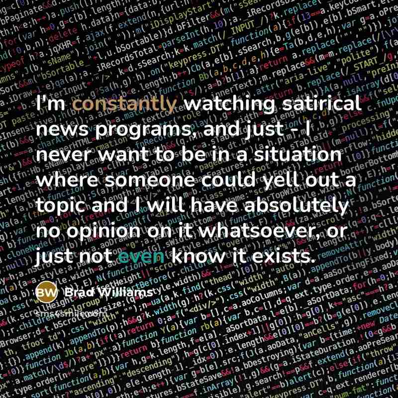 “I'm constantly watching satirical news programs, and just - I never want to be in a situation where someone could yell out a topic and I will have absolutely no opinion on it whatsoever, or just not even know it exists.” quote by Brad Williams