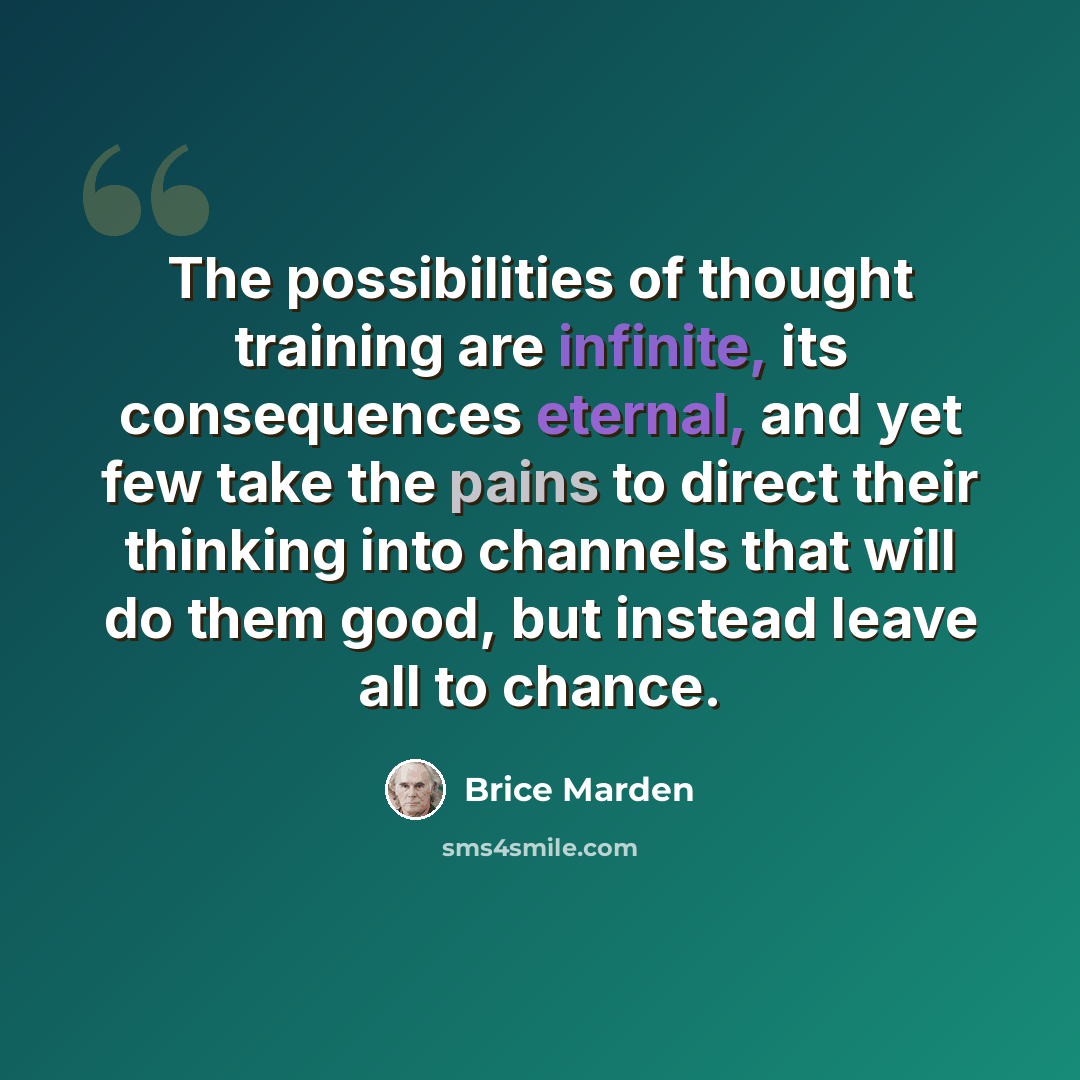 “The possibilities of thought training are infinite, its consequences eternal, and yet few take the pains to direct their thinking into channels that will do them good, but instead leave all to chance.” quote by Brice Marden