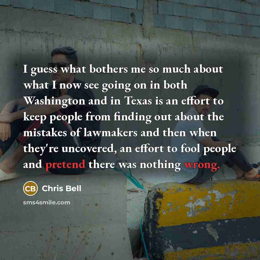 “I guess what bothers me so much about what I now see going on in both Washington and in Texas is an effort to keep people from finding out about the mistakes of lawmakers and then when they're uncovered, an effort to fool people and pretend there was nothing wrong.” quote by Chris Bell