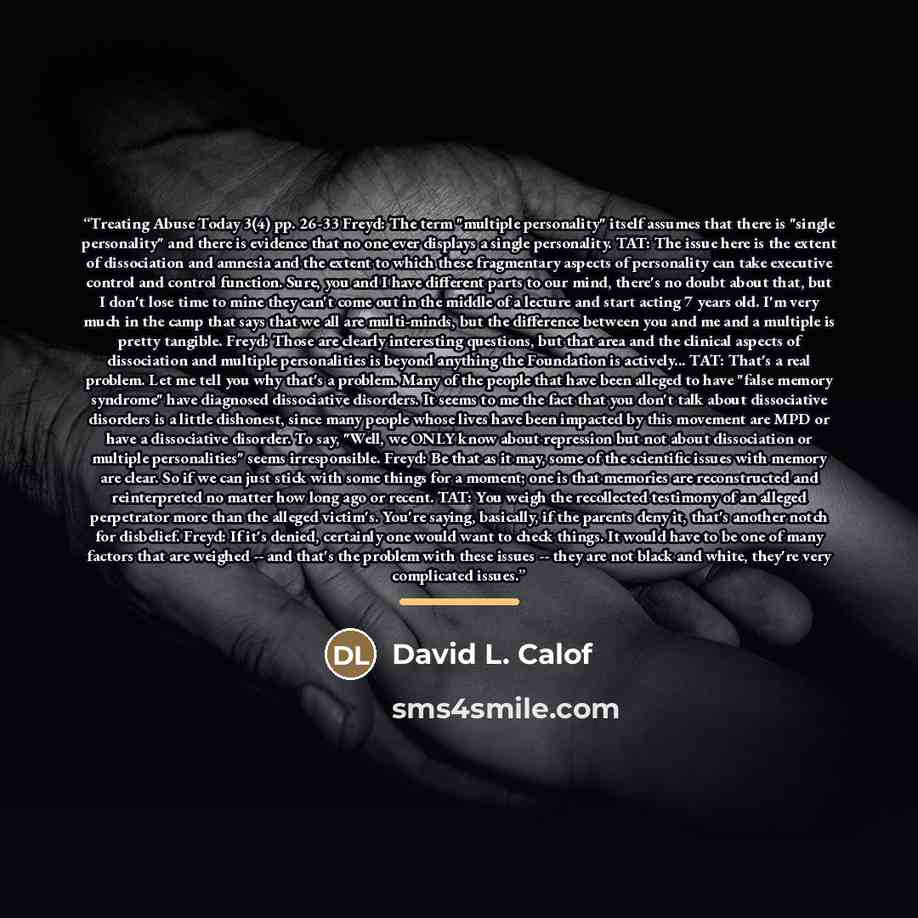 “Treating Abuse Today 3(4) pp. 26-33 Freyd: The term "multiple personality" itself assumes that there is "single personality" and there is evidence that no one ever displays a single personality. TAT: The issue here is the extent of dissociation and amnesia and the extent to which these fragmentary…” quote by David L. Calof
