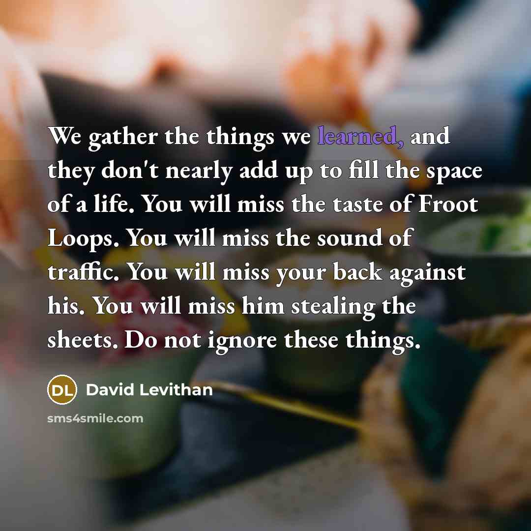 “We gather the things we learned, and they don't nearly add up to fill the space of a life. You will miss the taste of Froot Loops. You will miss the sound of traffic. You will miss your back against his. You will miss him stealing the sheets. Do not ignore these things.” quote by David Levithan