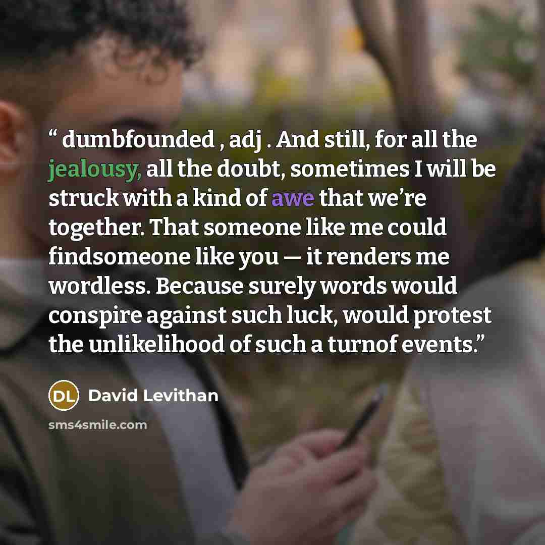 “dumbfounded , adj . And still, for all the jealousy, all the doubt, sometimes I will be struck with a kind of awe that we’re together. That someone like me could findsomeone like you — it renders me wordless. Because surely words would conspire against such luck, would protest the unlikelihood of…” quote by David Levithan