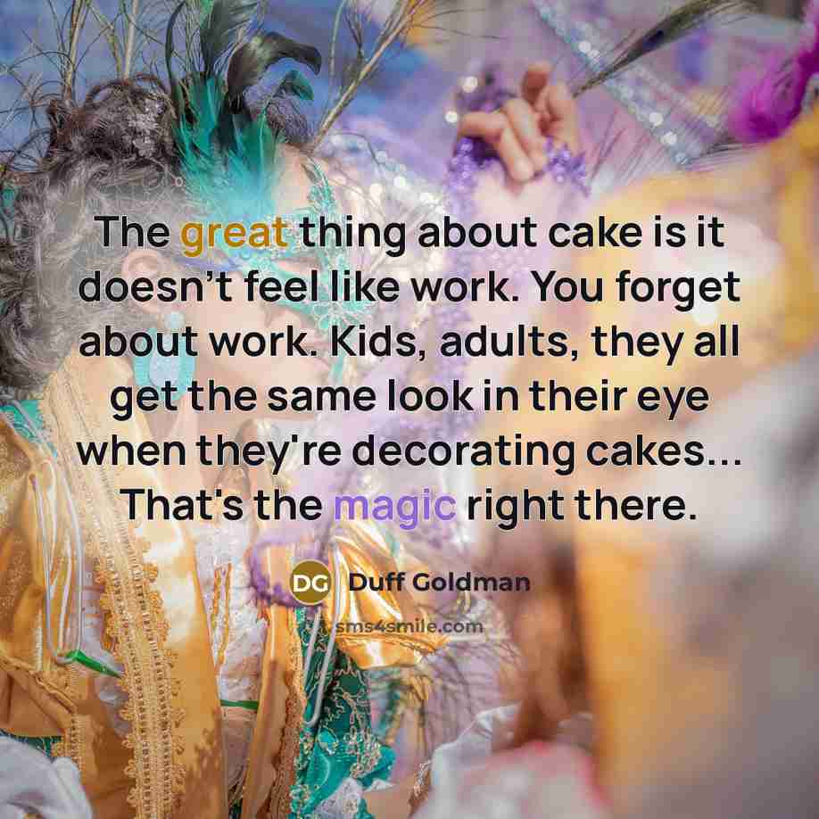 “The great thing about cake is it doesn't feel like work. You forget about work. Kids, adults, they all get the same look in their eye when they're decorating cakes... That's the magic right there.” quote by Duff Goldman