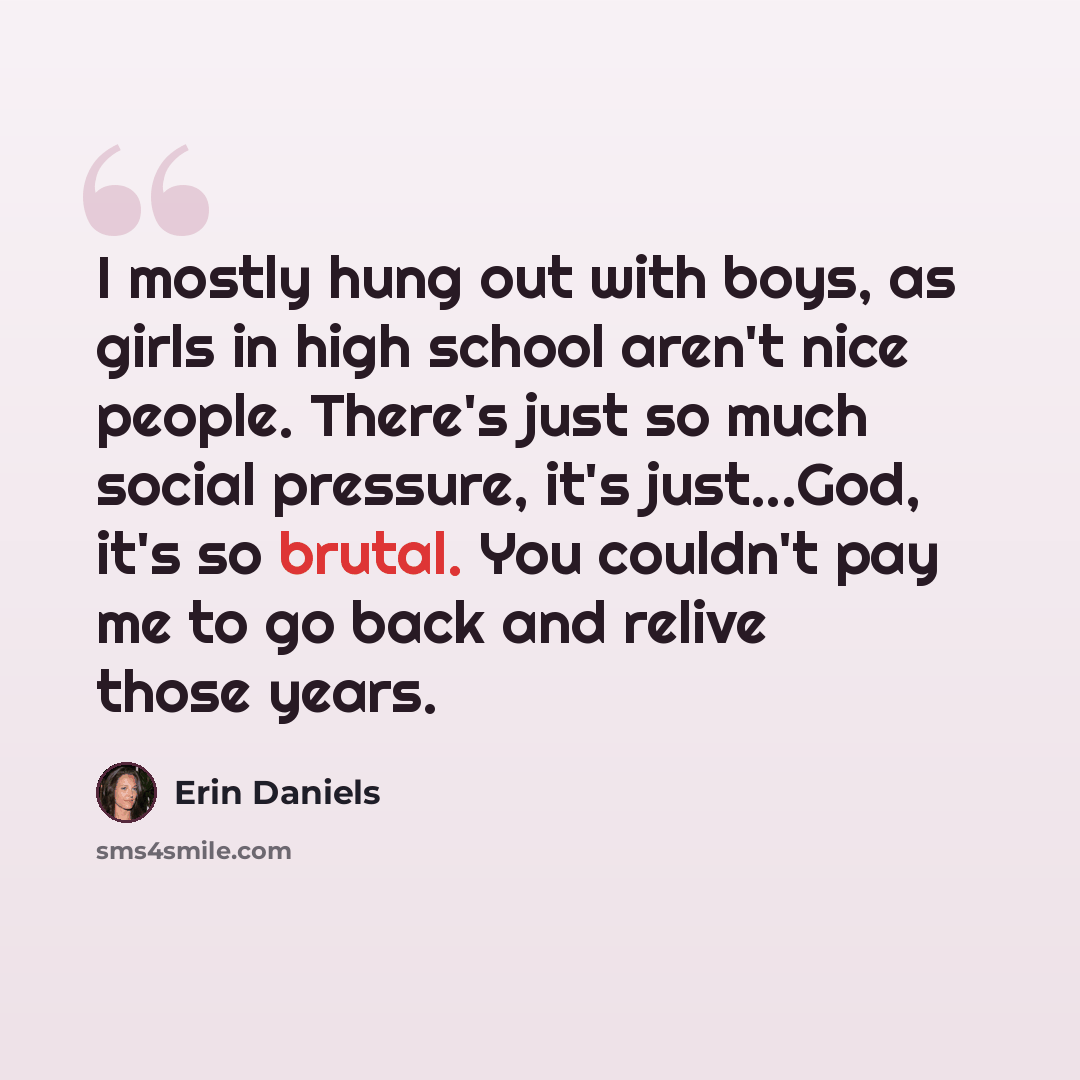 “I mostly hung out with boys, as girls in high school aren't nice people. There's just so much social pressure, it's just...God, it's so brutal. You couldn't pay me to go back and relive those years.” quote by Erin Daniels