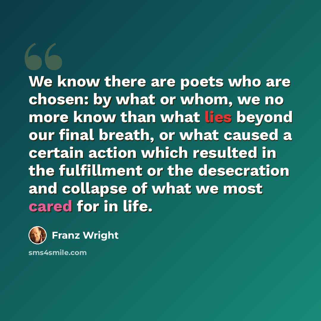 “We know there are poets who are chosen: by what or whom, we no more know than what lies beyond our final breath, or what caused a certain action which resulted in the fulfillment or the desecration and collapse of what we most cared for in life.” quote by Franz Wright