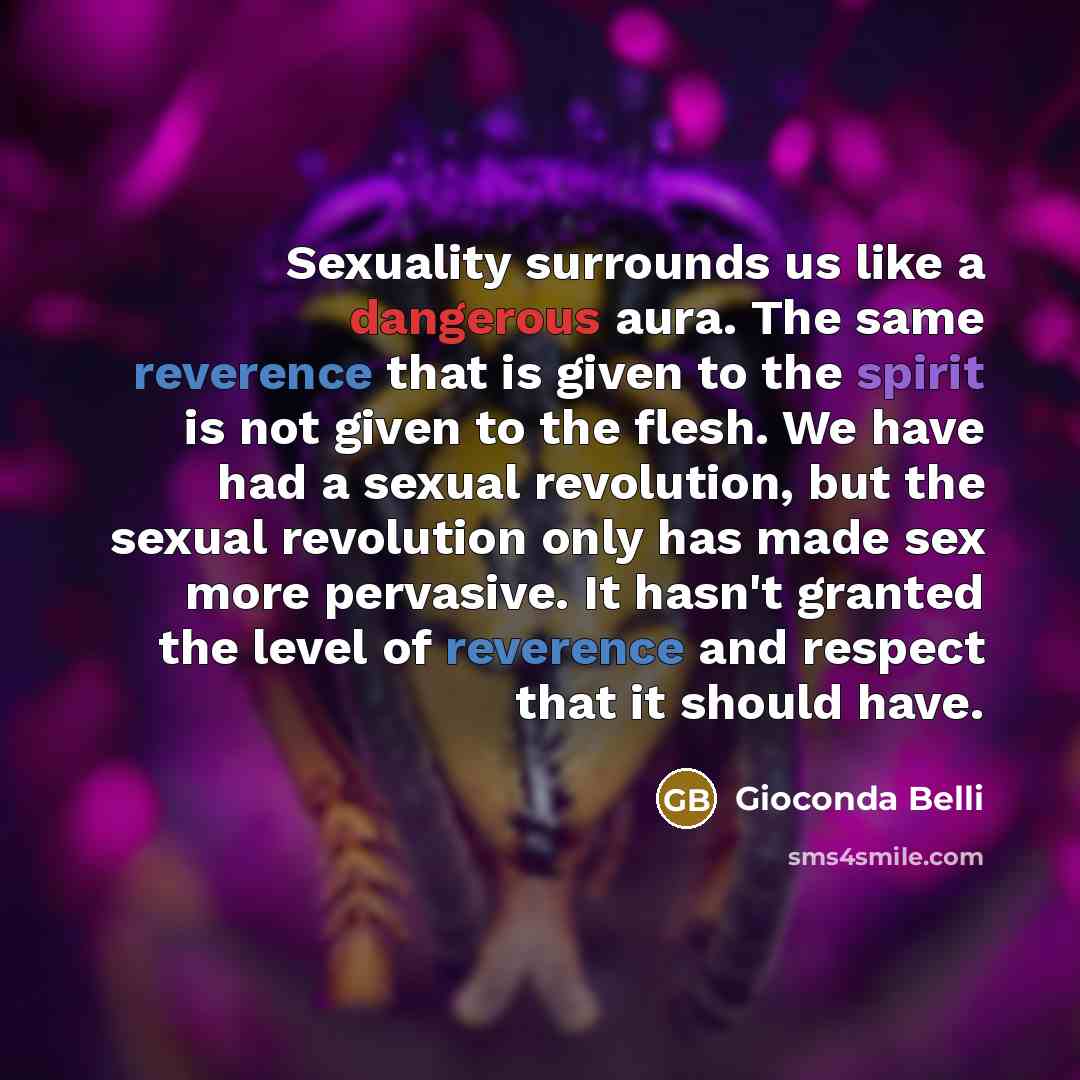 “Sexuality surrounds us like a dangerous aura. The same reverence that is given to the spirit is not given to the flesh. We have had a sexual revolution, but the sexual revolution only has made sex more pervasive. It hasn't granted the level of reverence and respect that it should have.” quote by Gioconda Belli