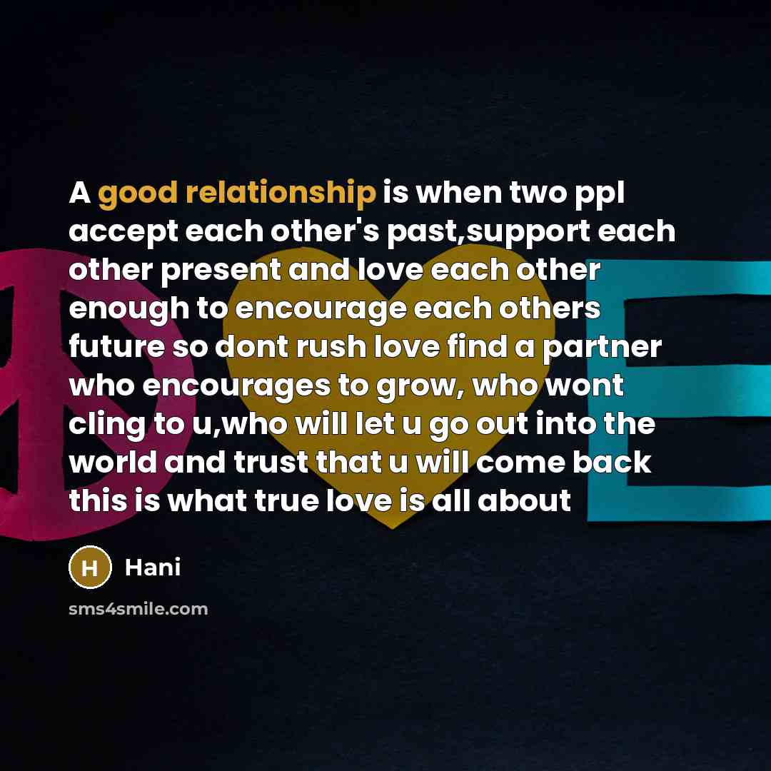 “A good relationship is when two ppl accept each other's past,support each other present and love each other enough to encourage each others future so dont rush love find a partner who encourages to grow, who wont cling to u,who will let u go out into the world and trust that u will come back this…” quote by Hani