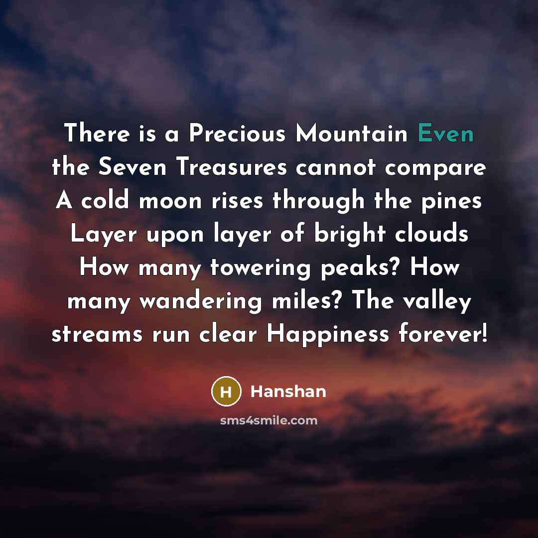 “There is a Precious Mountain Even the Seven Treasures cannot compare A cold moon rises through the pines Layer upon layer of bright clouds How many towering peaks? How many wandering miles? The valley streams run clear Happiness forever!” quote by Hanshan