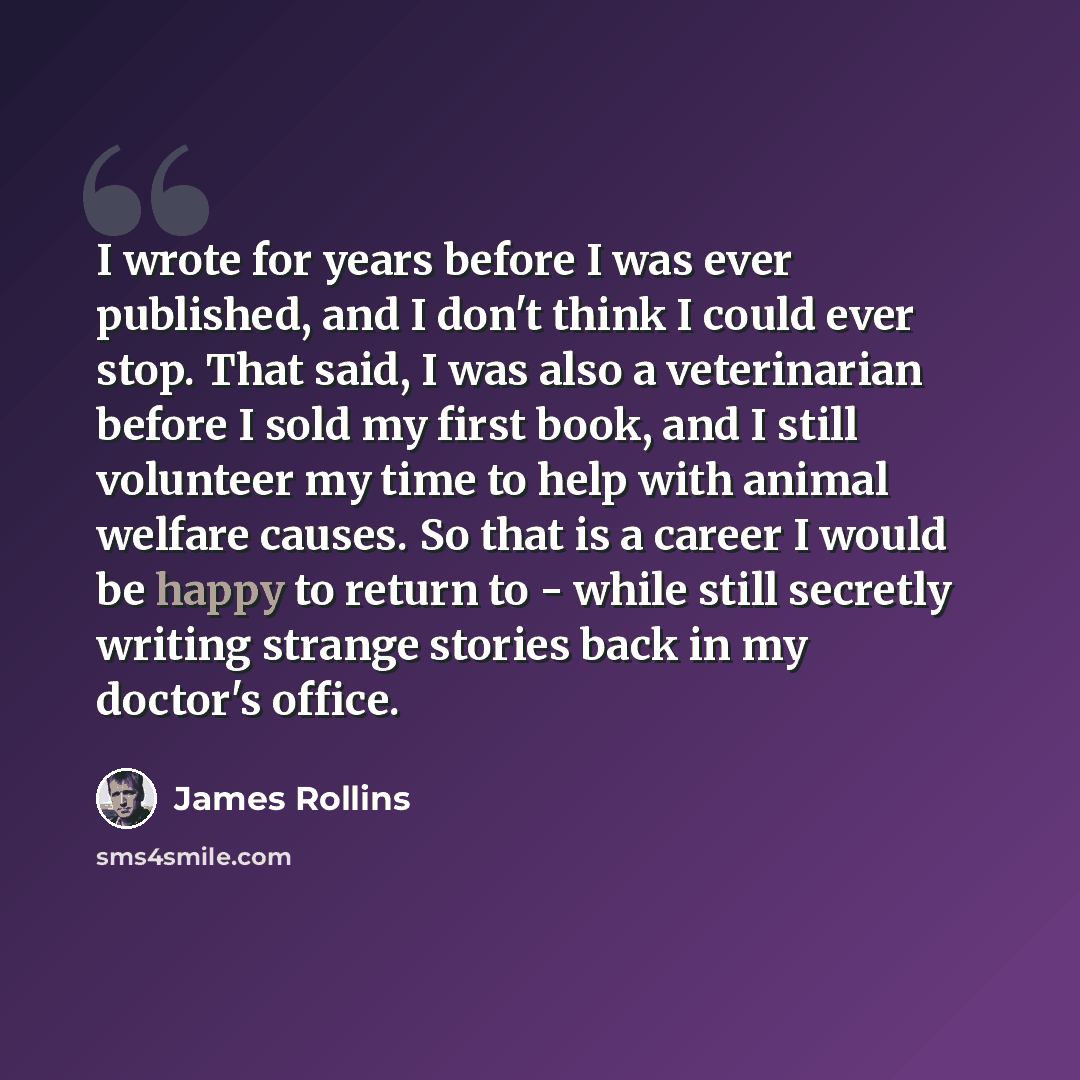 “I wrote for years before I was ever published, and I don't think I could ever stop. That said, I was also a veterinarian before I sold my first book, and I still volunteer my time to help with animal welfare causes. So that is a career I would be happy to return to - while still secretly writing…” quote by James Rollins