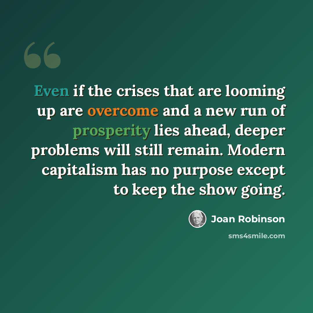 “Even if the crises that are looming up are overcome and a new run of prosperity lies ahead, deeper problems will still remain. Modern capitalism has no purpose except to keep the show going.” quote by Joan Robinson