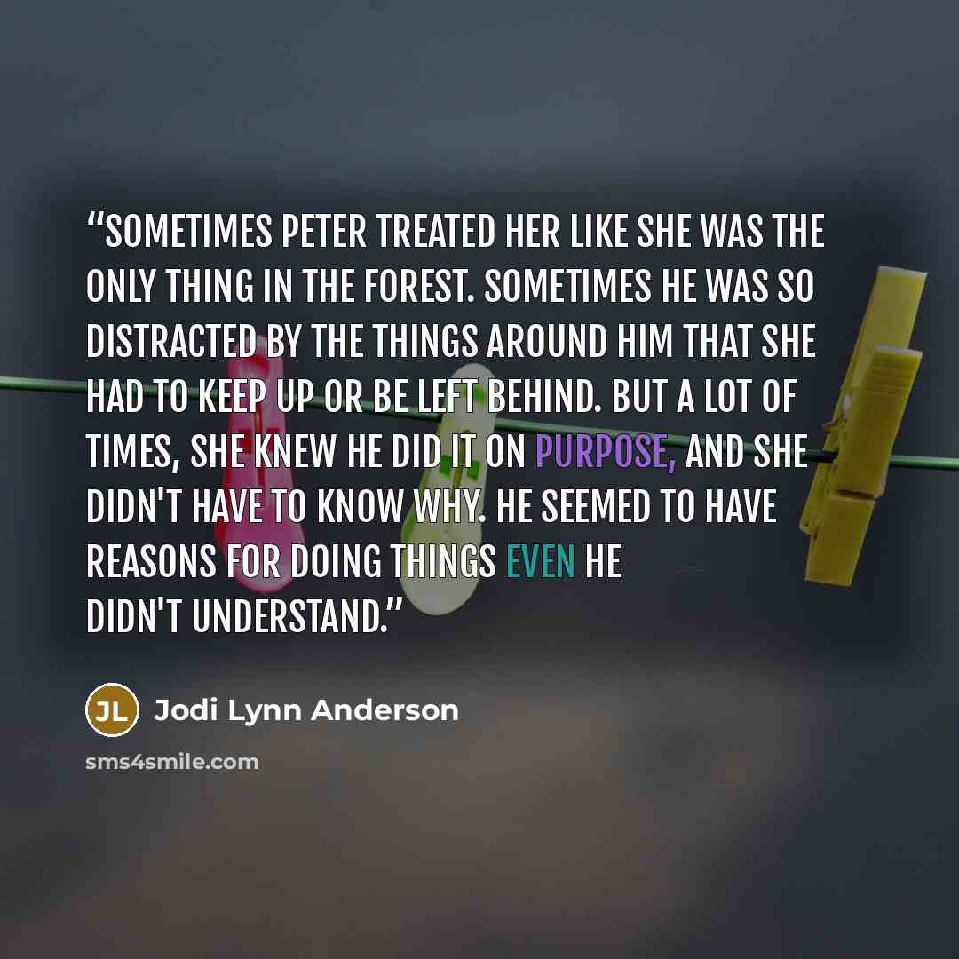 “Sometimes Peter treated her like she was the only thing in the forest. Sometimes he was so distracted by the things around him that she had to keep up or be left behind. But a lot of times, she knew he did it on purpose, and she didn't have to know why. He seemed to have reasons for doing things…” quote by Jodi Lynn Anderson