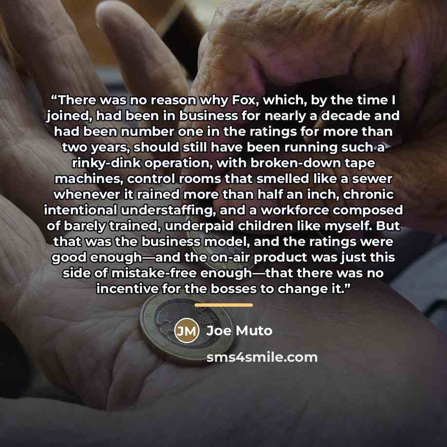 “There was no reason why Fox, which, by the time I joined, had been in business for nearly a decade and had been number one in the ratings for more than two years, should still have been running such a rinky-dink operation, with broken-down tape machines, control rooms that smelled like a sewer…” quote by Joe Muto