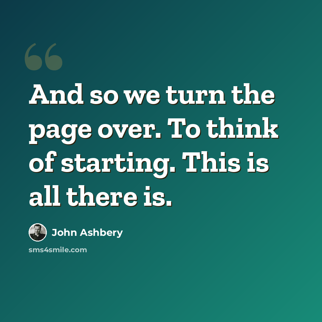 “And so we turn the page over. To think of starting. This is all there is.” quote by John Ashbery