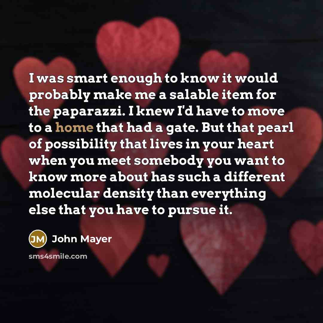 “I was smart enough to know it would probably make me a salable item for the paparazzi. I knew I'd have to move to a home that had a gate. But that pearl of possibility that lives in your heart when you meet somebody you want to know more about has such a different molecular density than everything…” quote by John Mayer