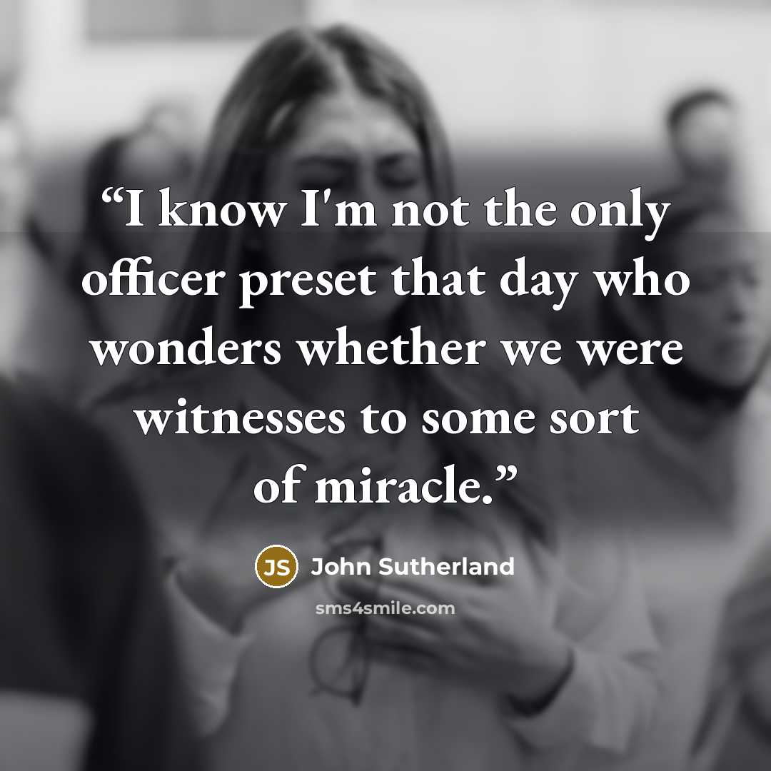 “I know I'm not the only officer preset that day who wonders whether we were witnesses to some sort of miracle.” quote by John Sutherland
