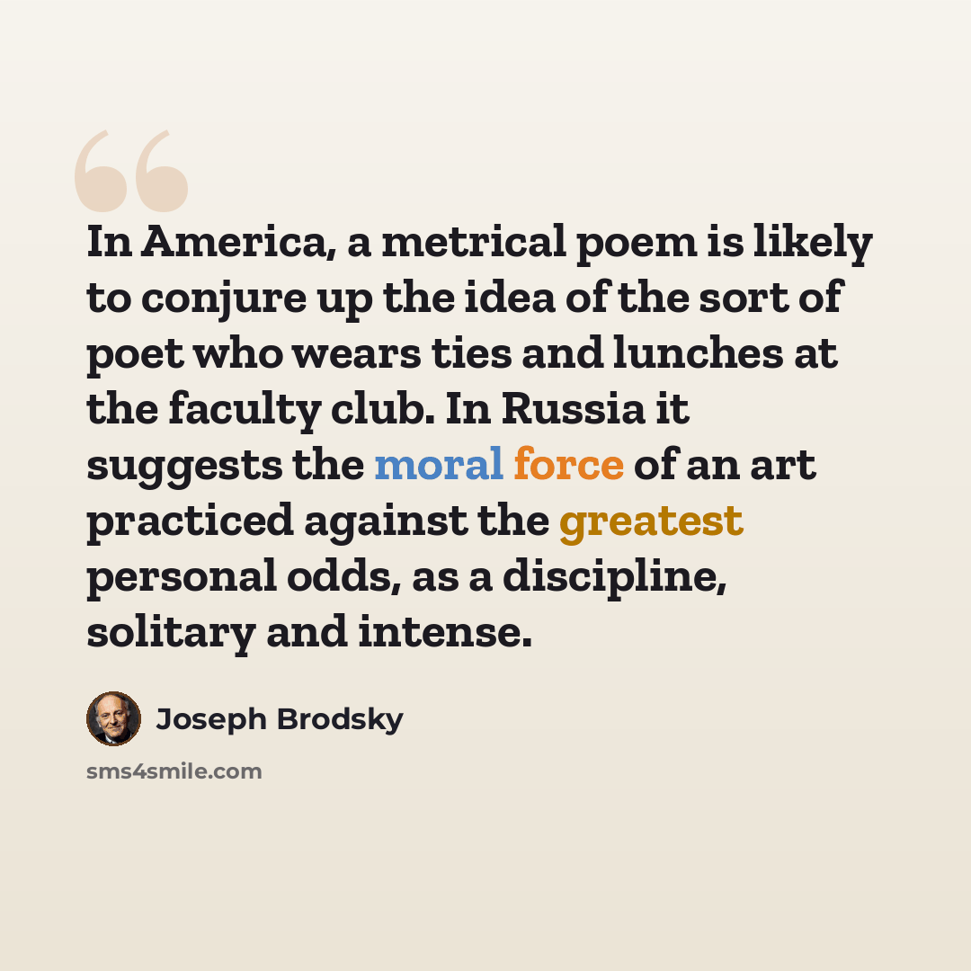 “In America, a metrical poem is likely to conjure up the idea of the sort of poet who wears ties and lunches at the faculty club. In Russia it suggests the moral force of an art practiced against the greatest personal odds, as a discipline, solitary and intense.” quote by Joseph Brodsky