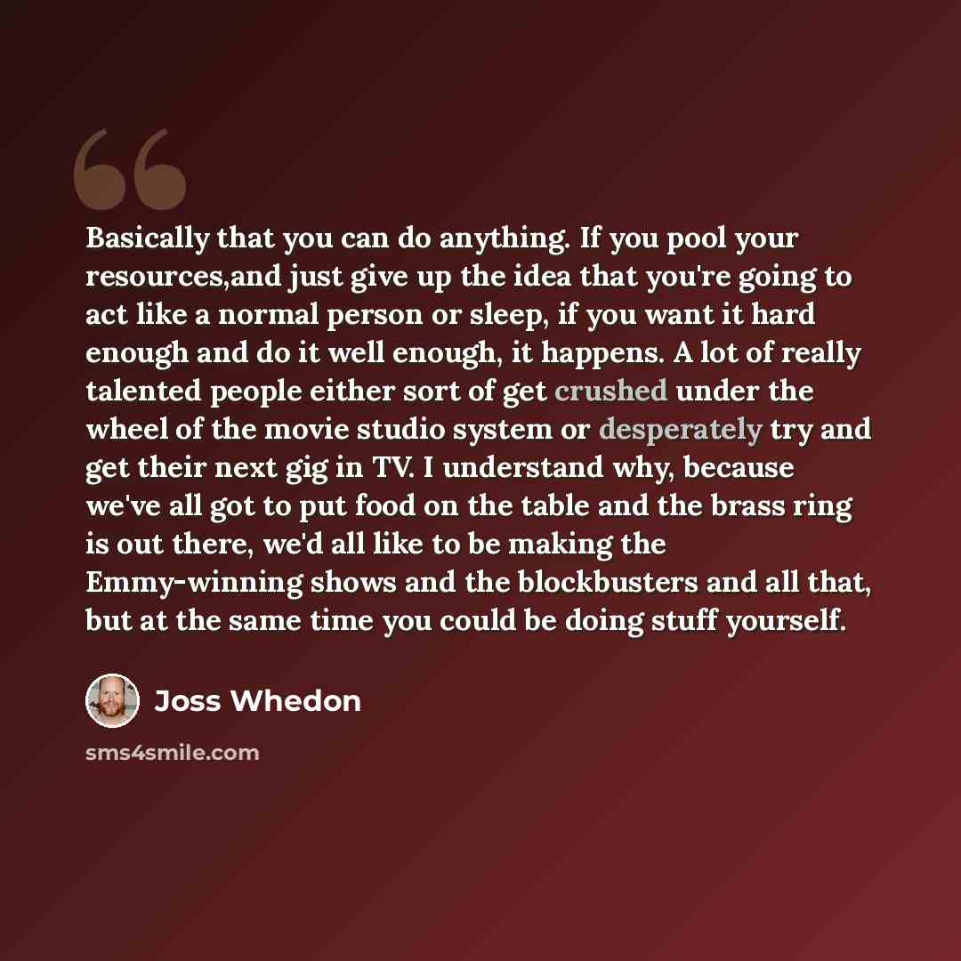 “Basically that you can do anything. If you pool your resources,and just give up the idea that you're going to act like a normal person or sleep, if you want it hard enough and do it well enough, it happens. A lot of really talented people either sort of get crushed under the wheel of the movie…” quote by Joss Whedon