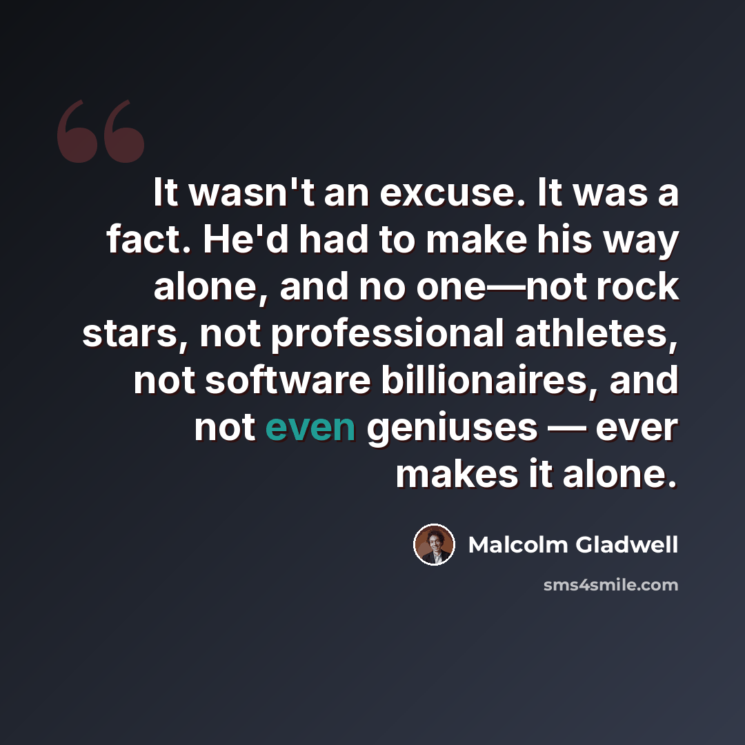 “It wasn't an excuse. It was a fact. He'd had to make his way alone, and no one—not rock stars, not professional athletes, not software billionaires, and not even geniuses — ever makes it alone.” quote by Malcolm Gladwell
