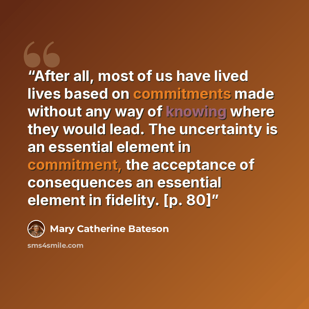 “After all, most of us have lived lives based on commitments made without any way of knowing where they would lead. The uncertainty is an essential element in commitment, the acceptance of consequences an essential element in fidelity. [p. 80]” quote by Mary Catherine Bateson