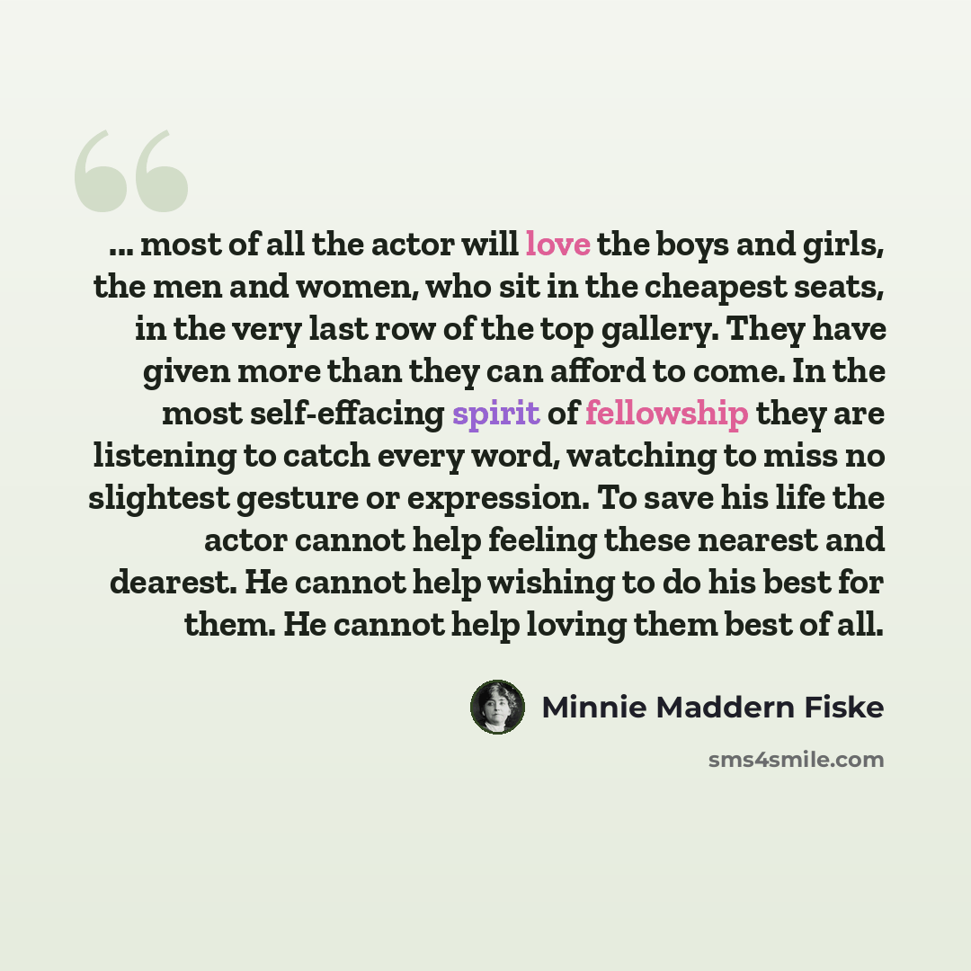 “... most of all the actor will love the boys and girls, the men and women, who sit in the cheapest seats, in the very last row of the top gallery. They have given more than they can afford to come. In the most self-effacing spirit of fellowship they are listening to catch every word, watching to…” quote by Minnie Maddern Fiske