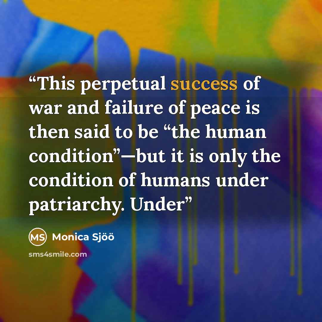 “This perpetual success of war and failure of peace is then said to be “the human condition”—but it is only the condition of humans under patriarchy. Under” quote by Monica Sjöö