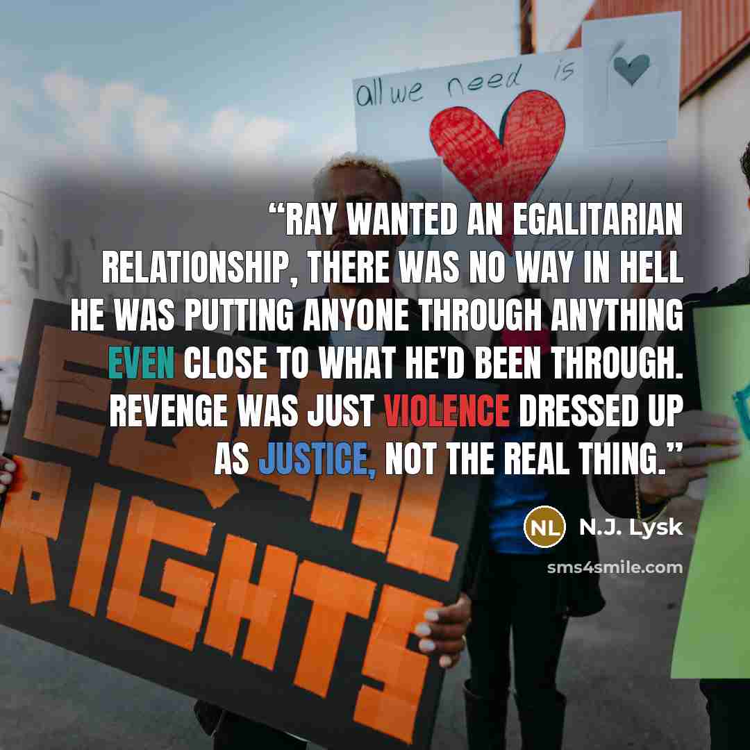 “Ray wanted an egalitarian relationship, there was no way in hell he was putting anyone through anything even close to what he'd been through. Revenge was just violence dressed up as justice, not the real thing.” quote by N.J. Lysk