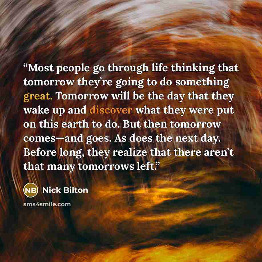 “Most people go through life thinking that tomorrow they’re going to do something great. Tomorrow will be the day that they wake up and discover what they were put on this earth to do. But then tomorrow comes—and goes. As does the next day. Before long, they realize that there aren’t that many…” quote by Nick Bilton