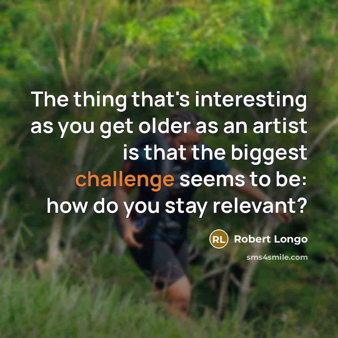 “The thing that's interesting as you get older as an artist is that the biggest challenge seems to be: how do you stay relevant?” quote by Robert Longo