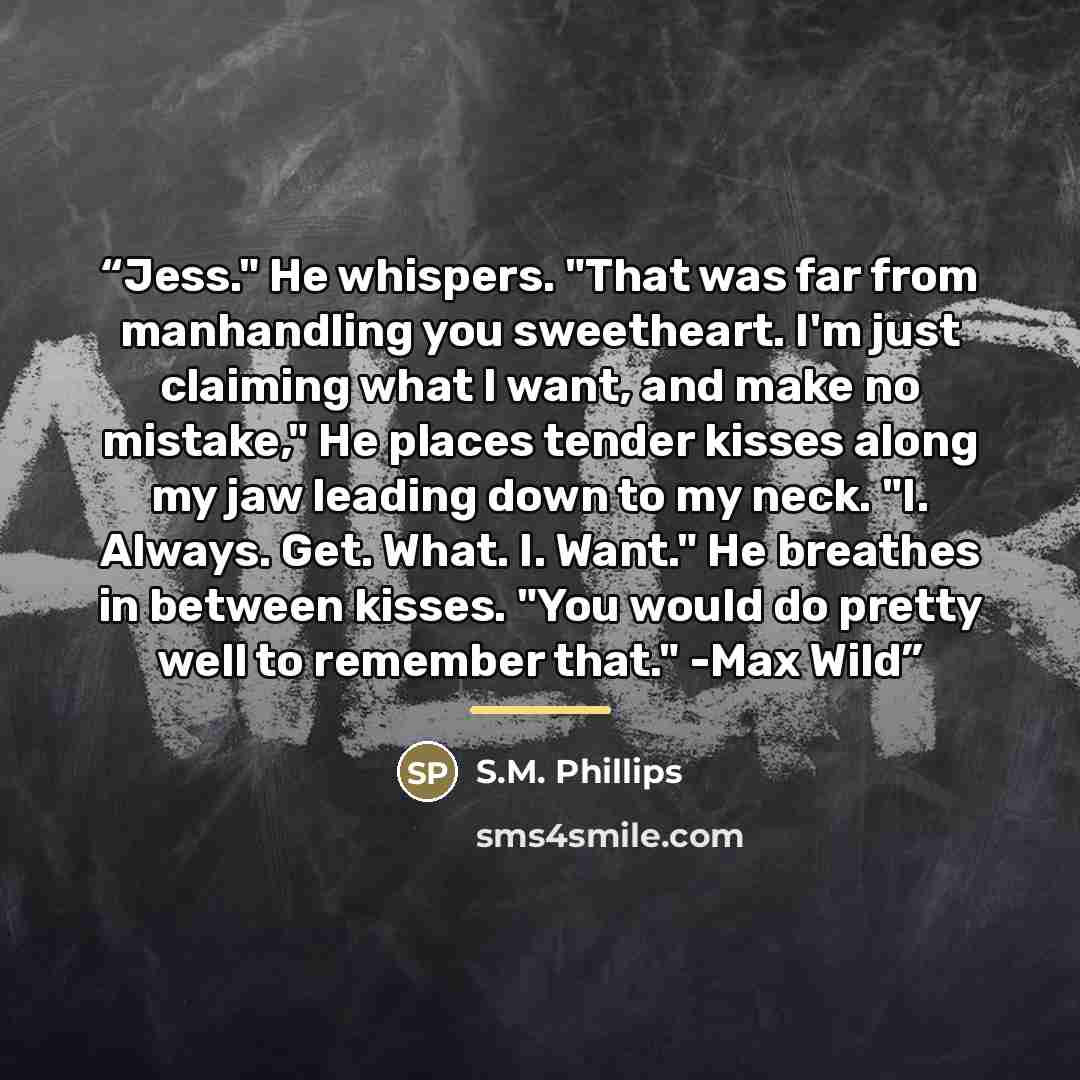 “Jess." He whispers. "That was far from manhandling you sweetheart. I'm just claiming what I want, and make no mistake," He places tender kisses along my jaw leading down to my neck. "I. Always. Get. What. I. Want." He breathes in between kisses. "You would do pretty well to remember that." -Max Wild” quote by Anonymous
