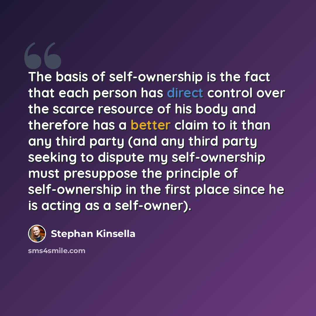 “The basis of self-ownership is the fact that each person has direct control over the scarce resource of his body and therefore has a better claim to it than any third party (and any third party seeking to dispute my self-ownership must presuppose the principle of self-ownership in the first place…” quote by Stephan Kinsella