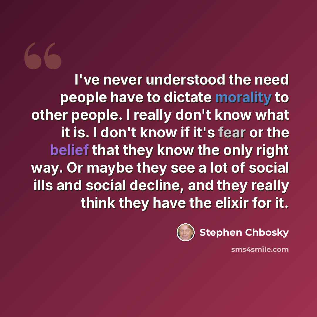 “I've never understood the need people have to dictate morality to other people. I really don't know what it is. I don't know if it's fear or the belief that they know the only right way. Or maybe they see a lot of social ills and social decline, and they really think they have the elixir for it.” quote by Stephen Chbosky